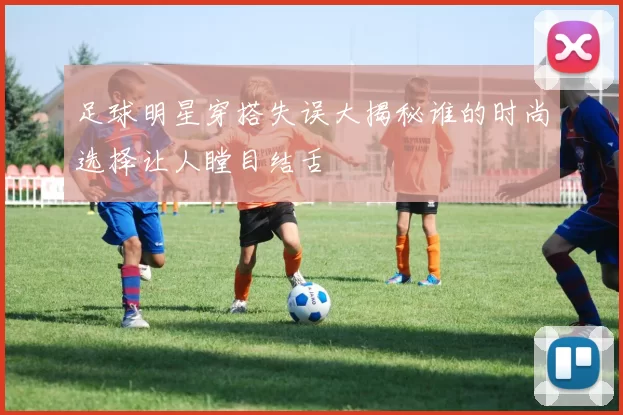 足球明星穿搭失误大揭秘谁的时尚选择让人瞠目结舌