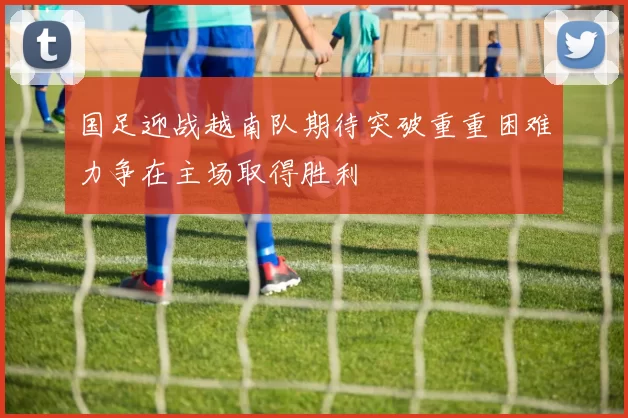 国足迎战越南队期待突破重重困难力争在主场取得胜利