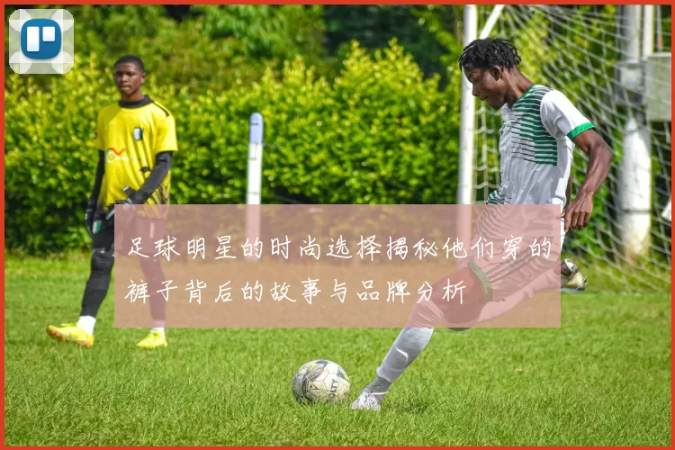 足球明星的时尚选择揭秘他们穿的裤子背后的故事与品牌分析