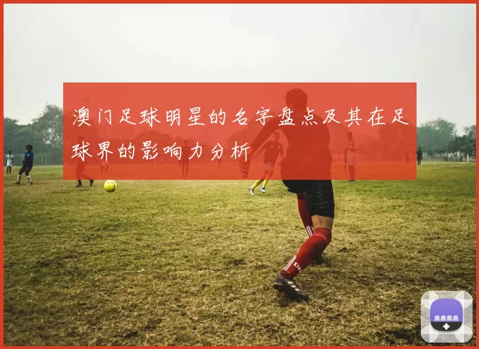 澳门足球明星的名字盘点及其在足球界的影响力分析