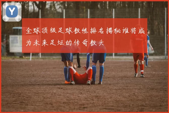 全球顶级足球教练排名揭秘谁将成为未来足坛的传奇教头