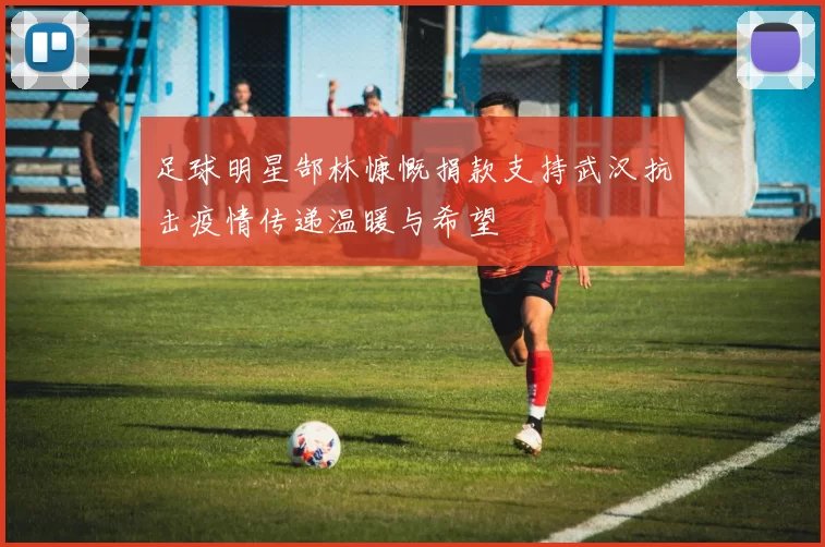 足球明星郜林慷慨捐款支持武汉抗击疫情传递温暖与希望