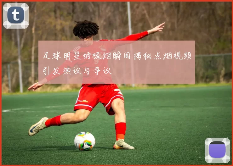 足球明星的吸烟瞬间揭秘点烟视频引发热议与争议