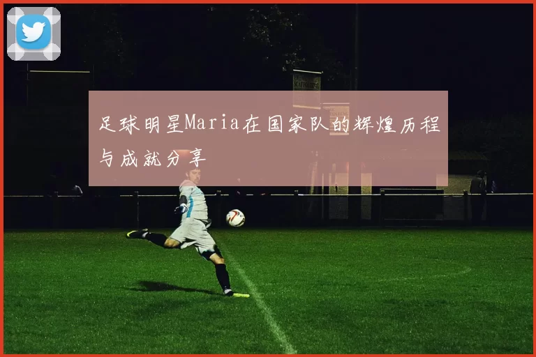 足球明星Maria在国家队的辉煌历程与成就分享