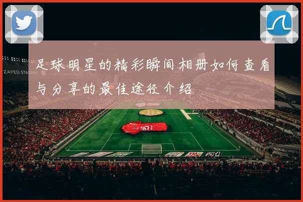 足球明星的精彩瞬间相册如何查看与分享的最佳途径介绍