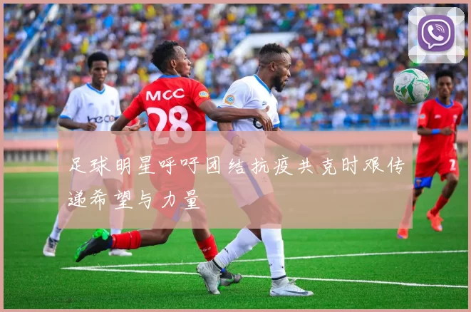 足球明星呼吁团结抗疫共克时艰传递希望与力量
